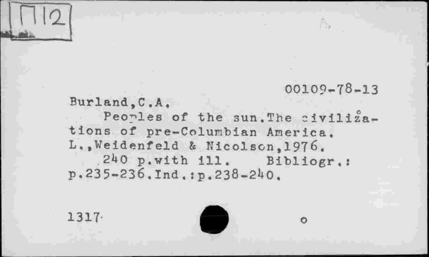 ﻿00109-78-13 Burland,C.A,
Peoples of the sun.The civilizations of pre-Columbian America. L.,Weidenfeld & Nicol son,1976.
2Uo p.with ill. Bibliogr.:
p. 23 5-236. Ind. sp.238-21»0.
1317
о